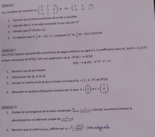 EERCE
On considère les matrices A=beginpmatrix 2&2&-2 3&1&3 -1&1&3endpmatrix et B=beginpmatrix 3&2&-2 -1&-1&2endpmatrix
1 Calculer les produits matriciels AB et BA si possible
2. Calculer det A. A est-elle inversible.Si oui Calculer A^(-1)
 Monter que A^2-2A-81=0_3
4. En déduire que A. 1/n (A-2I_1)=I_1 comparer A^(-1) et.  1/8 (A-2I_2). Conclure
EXERCICE I
Soit R'X] lespace vectoriel des polynômes de degré inférieur ou égal à 2, à coefficients dans IR. Soit B= 1,X,X^2
la base canonique de (R^2)(X) Soit une application de φ phi :IR^3[X]to IR^2[X]
P(X)to phi (X)=X^2P''-P'+P.
1. Montrer que φ est linéaire
2. Déterminer Ker φ et im φ
3. Donner la matrice A de φ dans la base canonique B_c=(1;x;x^2) de IR^2[X]
4. Résoudre le système d'équation linéaire AX=C ave x=beginpmatrix x y zendpmatrix et C=beginpmatrix 1 0 -1endpmatrix
EXERCICE III
1. Etudier la convergence de la série numérique sumlimits _n≥ 1frac 1n^2(n+1)^2. Calculer sa somme (utiliset la
décomposition en élément simple de frac 1n^2(n+1)^2)
2. Montrer que la suite EI définie par u_n= (n-sqrt(n^2+n))/1-sqrt(n^2+1)  convergamle