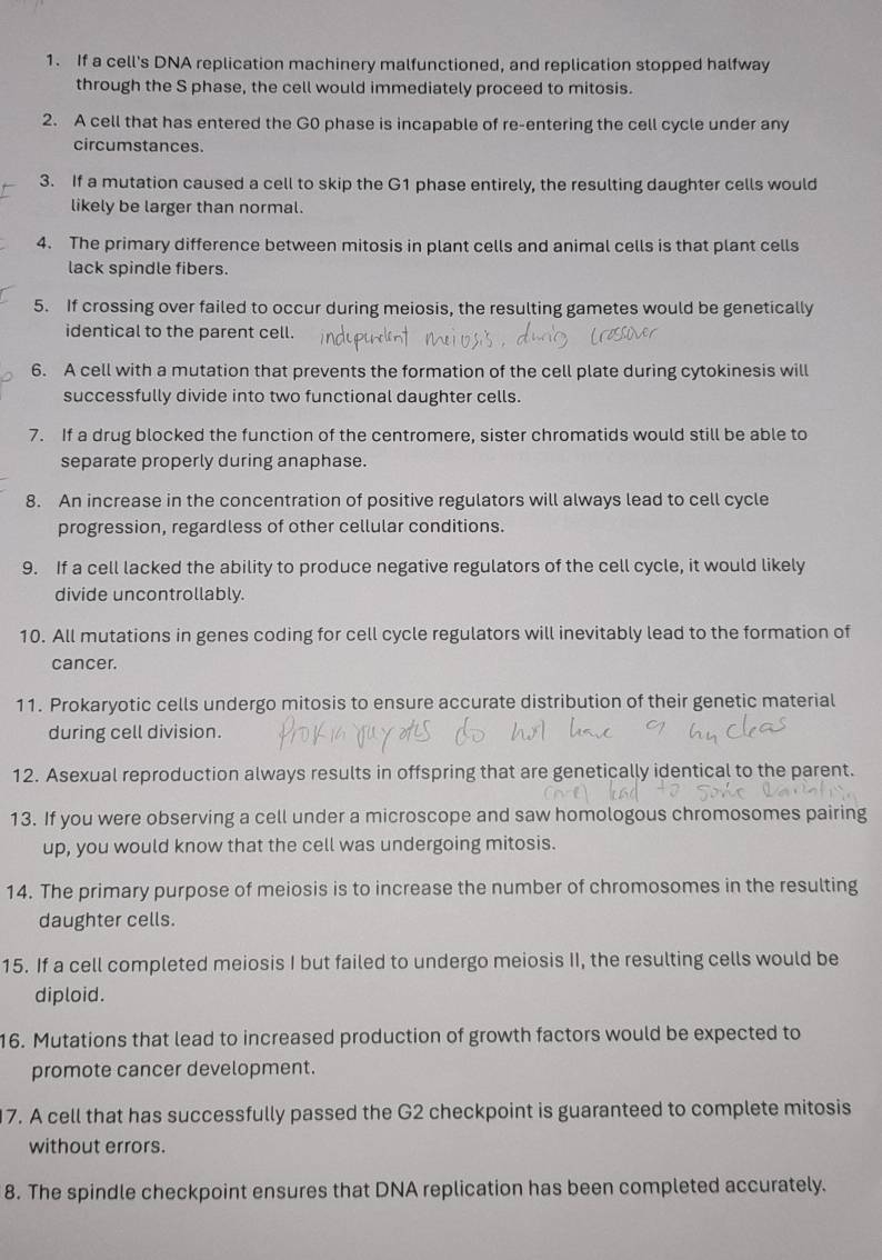 If a cell's DNA replication machinery malfunctioned, and replication stopped halfway 
through the S phase, the cell would immediately proceed to mitosis. 
2. A cell that has entered the G0 phase is incapable of re-entering the cell cycle under any 
circumstances. 
3. If a mutation caused a cell to skip the G1 phase entirely, the resulting daughter cells would 
likely be larger than normal. 
4. The primary difference between mitosis in plant cells and animal cells is that plant cells 
lack spindle fibers. 
5. If crossing over failed to occur during meiosis, the resulting gametes would be genetically 
identical to the parent cell. 
6. A cell with a mutation that prevents the formation of the cell plate during cytokinesis will 
successfully divide into two functional daughter cells. 
7. If a drug blocked the function of the centromere, sister chromatids would still be able to 
separate properly during anaphase. 
8. An increase in the concentration of positive regulators will always lead to cell cycle 
progression, regardless of other cellular conditions. 
9. If a cell lacked the ability to produce negative regulators of the cell cycle, it would likely 
divide uncontrollably. 
10. All mutations in genes coding for cell cycle regulators will inevitably lead to the formation of 
cancer. 
11. Prokaryotic cells undergo mitosis to ensure accurate distribution of their genetic material 
during cell division. 
12. Asexual reproduction always results in offspring that are genetically identical to the parent. 
13. If you were observing a cell under a microscope and saw homologous chromosomes pairing 
up, you would know that the cell was undergoing mitosis. 
14. The primary purpose of meiosis is to increase the number of chromosomes in the resulting 
daughter cells. 
15. If a cell completed meiosis I but failed to undergo meiosis II, the resulting cells would be 
diploid. 
16. Mutations that lead to increased production of growth factors would be expected to 
promote cancer development. 
7. A cell that has successfully passed the G2 checkpoint is guaranteed to complete mitosis 
without errors. 
8. The spindle checkpoint ensures that DNA replication has been completed accurately.