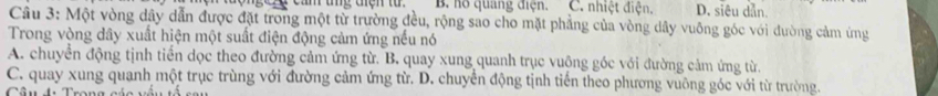 hồ quang điện. C. nhiệt điện. D. siêu dẫn.
Câu 3: Một vòng dây dẫn được đặt trong một từ trường đều, rộng sao cho mặt phẳng của vòng dây vuông góc với đường cảm ứng
Trong vòng dây xuất hiện một suất điện động cảm ứng nếu nó
A. chuyển động tịnh tiền dọc theo đường cảm ứng từ. B. quay xung quanh trục vuộng góc với đường cảm ứng từ
C. quay xung quanh một trục trùng với đường cảm ứng từ. D. chuyển động tịnh tiến theo phương vuông góc với từ trường.