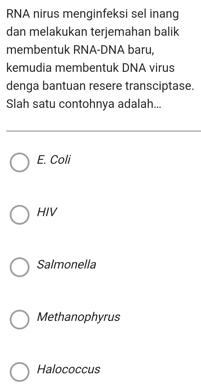 RNA nirus menginfeksi sel inang
dan melakukan terjemahan balik
membentuk RNA-DNA baru,
kemudia membentuk DNA virus
denga bantuan resere transciptase.
Slah satu contohnya adalah...
E. Coli
HIV
Salmonella
Methanophyrus
Halococcus