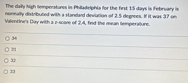 The daily high temperatures in Philadelphia for the first 15 days is February is
normally distributed with a standard deviation of 2.5 degrees. If it was 37 on
Valentine's Day with a z-score of 2.4, find the mean temperature.
34
31
32
33