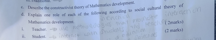 Describe the constructivist theory of Mathematics development. 
d. Explain one role of each of the following according to social cultural theory of 
Mathematics development. 
( 2marks) 
i. Teacher. 
(2 marks) 
i. Student.