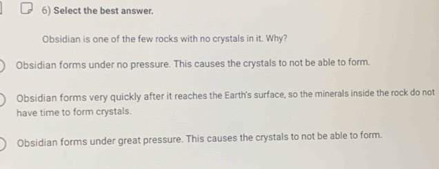 Select the best answer.
Obsidian is one of the few rocks with no crystals in it. Why?
Obsidian forms under no pressure. This causes the crystals to not be able to form.
Obsidian forms very quickly after it reaches the Earth's surface, so the minerals inside the rock do not
have time to form crystals.
Obsidian forms under great pressure. This causes the crystals to not be able to form.