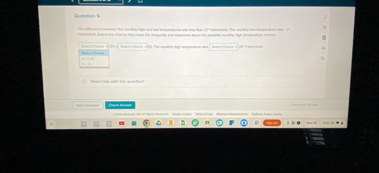 The difference between the monthly high and low temperatures was less than 27° Fahrenheit. The monthly low temperature was -2°
Fahrenheit. Select the choices that make the inequality and statement about the possible monthly high temperature correct.
Select Choice <<tex>27; Select Choice √ 25; The monthly high temperature was Select Choice √ 25° Fahrenheit
Select Choice
x-(-2)
x=2
Need help with this question?
Next Question Check Answer Done and Review
2024 McOrew Hl. Al lnghts Reserved Privacy Center Terma of Use Minimum Requinments Plaiform Sttus Conter
Now II