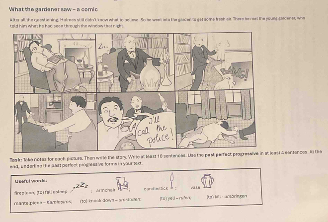What the gardener saw - a comic
After all the questioning, Holmes still didn't know what to believe. So he went into the garden to get some fresh air. There he met the young gardener, who
told him what he had seen through the window that night.
Task: Take notes for each picture. Then write the story. Write at least 10 sentences. Use the past perfect progressive in at least 4 sentences. At the
end, underline the past perfect progressive forms in your text.
Useful words:
z^Zz
fireplace; (to) fall asleep;armchair candlestick vase
mantelpiece - Kaminsims; (to) knock down - umstoßen; (to) yell - rufen; (to) kill - umbringen