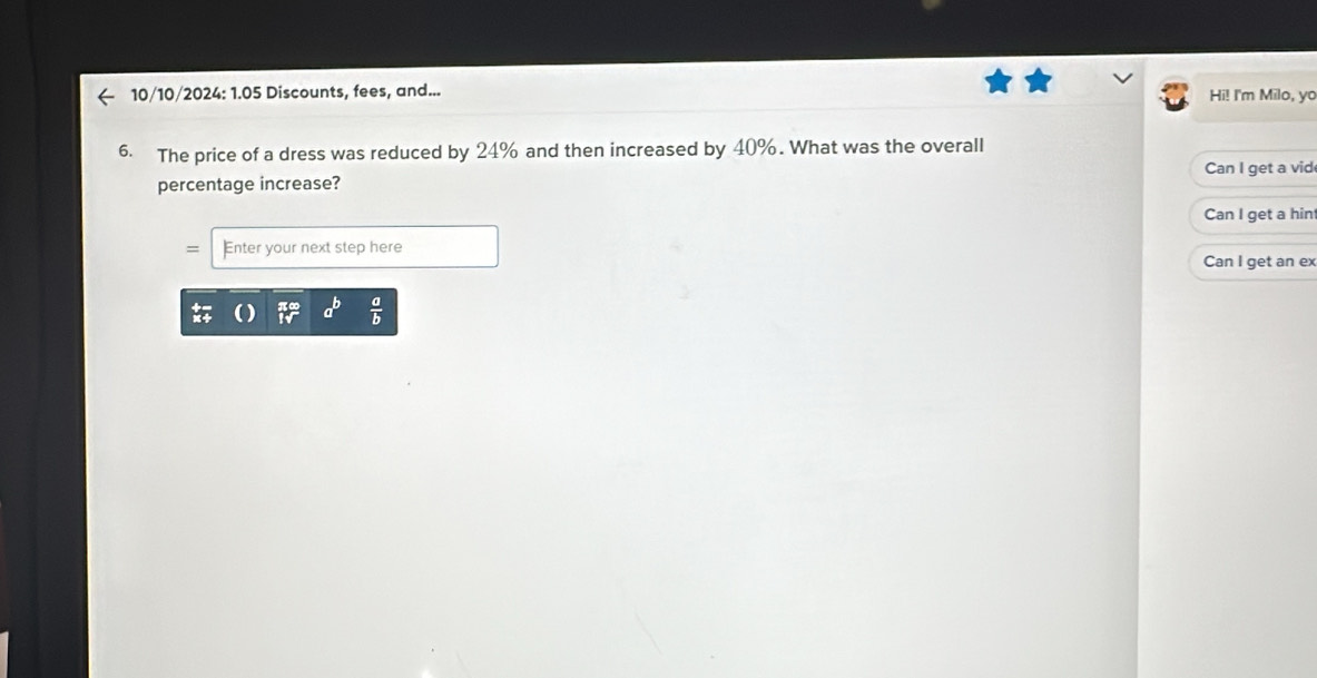 10/10/2024: 1.05 Discounts, fees, and... Hi! I'm Milo, yo
6. The price of a dress was reduced by 24% and then increased by 40%. What was the overall
percentage increase? Can I get a vid
Can I get a hint
Enter your next step here
Can I get an ex
a^b  a/b 