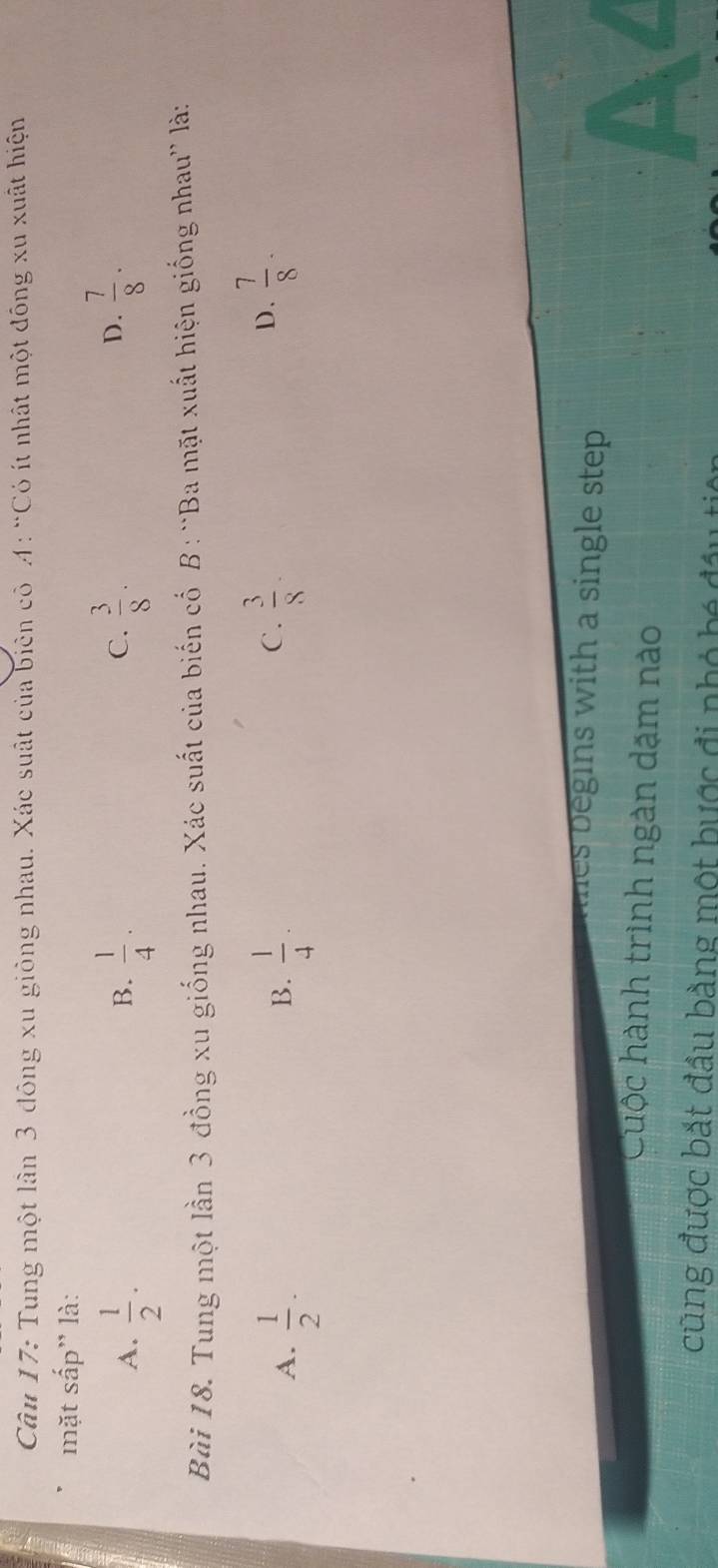 Tung một lần 3 đông xu giỏng nhau. Xác suất của biên côA: “Có ít nhật một đông xu xuất hiện
mặt sắp' là:
C.
A.  1/2 .  1/4 ·  3/8 . 
B.
D.  7/8 ·
Bài 18. Tung một lần 3 đồng xu giống nhau. Xác suất của biến cố B : “Ba mặt xuất hiện giống nhau” là:
A.  1/2 ·  1/4 ·
B.
C.  3/8   7/8 ·
D.
hes begins with a single step .
Cuộc hành trình ngàn dặm nào
cũng được bắt đầu bằng một bược đi nhỏ bé đầu ti