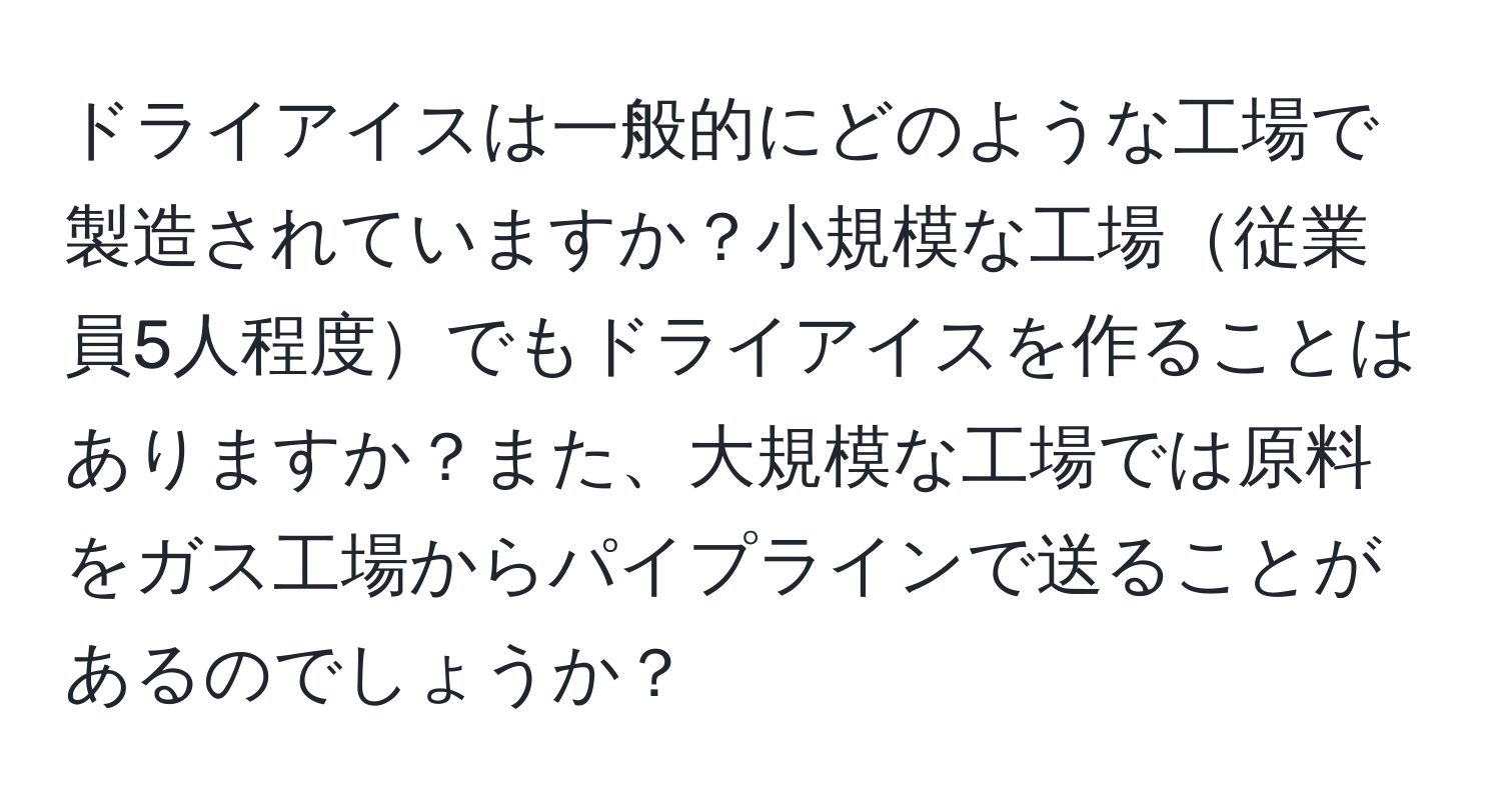 ドライアイスは一般的にどのような工場で製造されていますか？小規模な工場従業員5人程度でもドライアイスを作ることはありますか？また、大規模な工場では原料をガス工場からパイプラインで送ることがあるのでしょうか？