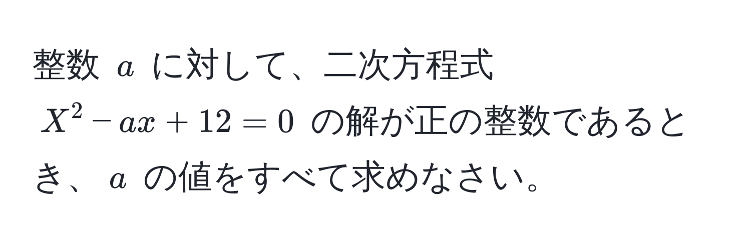 整数 $a$ に対して、二次方程式 $X^2 - ax + 12 = 0$ の解が正の整数であるとき、$a$ の値をすべて求めなさい。