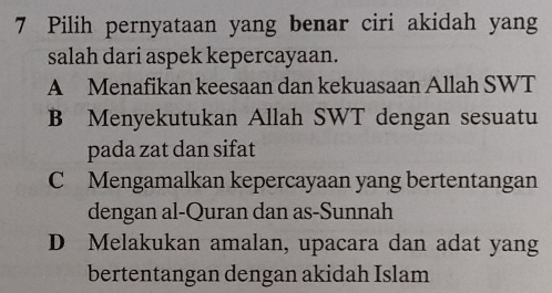 Pilih pernyataan yang benar ciri akidah yang
salah dari aspek kepercayaan.
A Menafikan keesaan dan kekuasaan Allah SWT
B Menyekutukan Allah SWT dengan sesuatu
pada zat dan sifat
C Mengamalkan kepercayaan yang bertentangan
dengan al-Quran dan as-Sunnah
D Melakukan amalan, upacara dan adat yang
bertentangan dengan akidah Islam