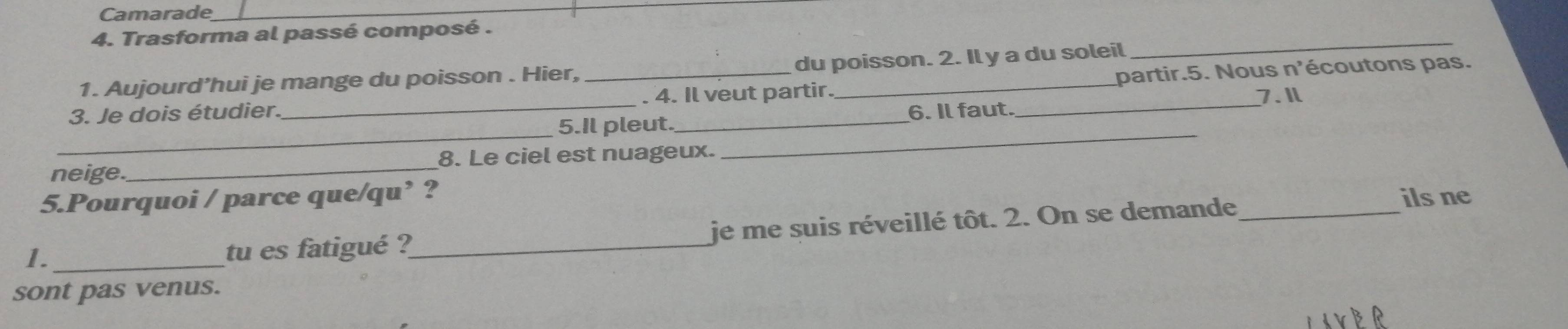 Camarade 
4. Trasforma al passé composé . 
1. Aujourd’hui je mange du poisson . Hier, du poisson. 2. Il y a du soleil 
_ 
3. Je dois étudier. __. 4. Il veut partir. __partir.5. Nous n'écoutons pas. 
__ 
5.Il pleut. _6. Il faut. 7.Il 
neige._ 8. Le ciel est nuageux. 
5.Pourquoi / parce que/qu’ ? _ils ne 
1._ 
tu es fatigué ?_ je me suis réveillé tôt. 2. On se demande 
sont pas venus.