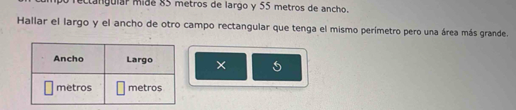 rectángular mide 85 metros de largo y 55 metros de ancho. 
Hallar el largo y el ancho de otro campo rectangular que tenga el mismo perímetro pero una área más grande. 
×