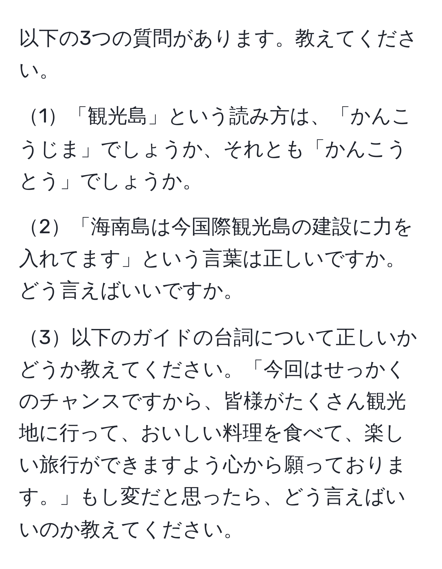 以下の3つの質問があります。教えてください。

1「観光島」という読み方は、「かんこうじま」でしょうか、それとも「かんこうとう」でしょうか。

2「海南島は今国際観光島の建設に力を入れてます」という言葉は正しいですか。どう言えばいいですか。

3以下のガイドの台詞について正しいかどうか教えてください。「今回はせっかくのチャンスですから、皆様がたくさん観光地に行って、おいしい料理を食べて、楽しい旅行ができますよう心から願っております。」もし変だと思ったら、どう言えばいいのか教えてください。