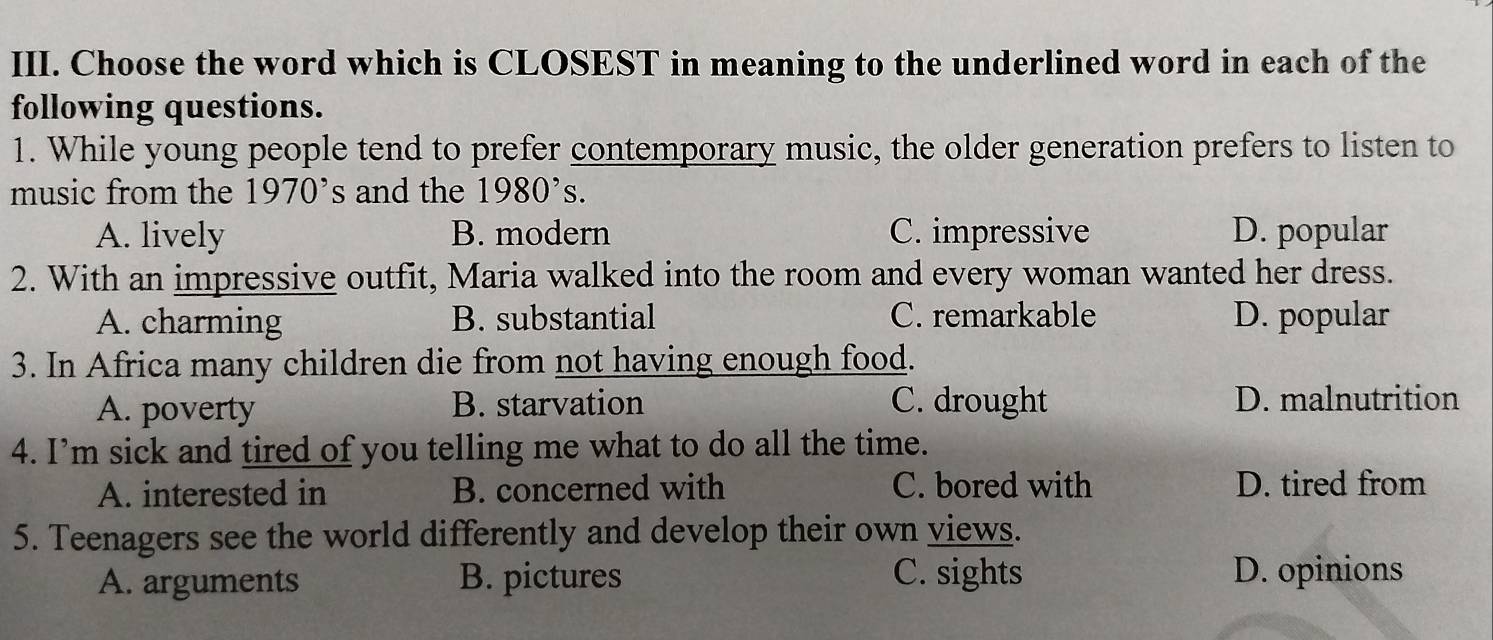 Choose the word which is CLOSEST in meaning to the underlined word in each of the
following questions.
1. While young people tend to prefer contemporary music, the older generation prefers to listen to
music from the 1970^, s and the 1980^,s.
A. lively B. modern C. impressive D. popular
2. With an impressive outfit, Maria walked into the room and every woman wanted her dress.
A. charming B. substantial C. remarkable D. popular
3. In Africa many children die from not having enough food.
A. poverty B. starvation C. drought D. malnutrition
4. I’m sick and tired of you telling me what to do all the time.
A. interested in B. concerned with C. bored with D. tired from
5. Teenagers see the world differently and develop their own views.
A. arguments B. pictures C. sights D. opinions