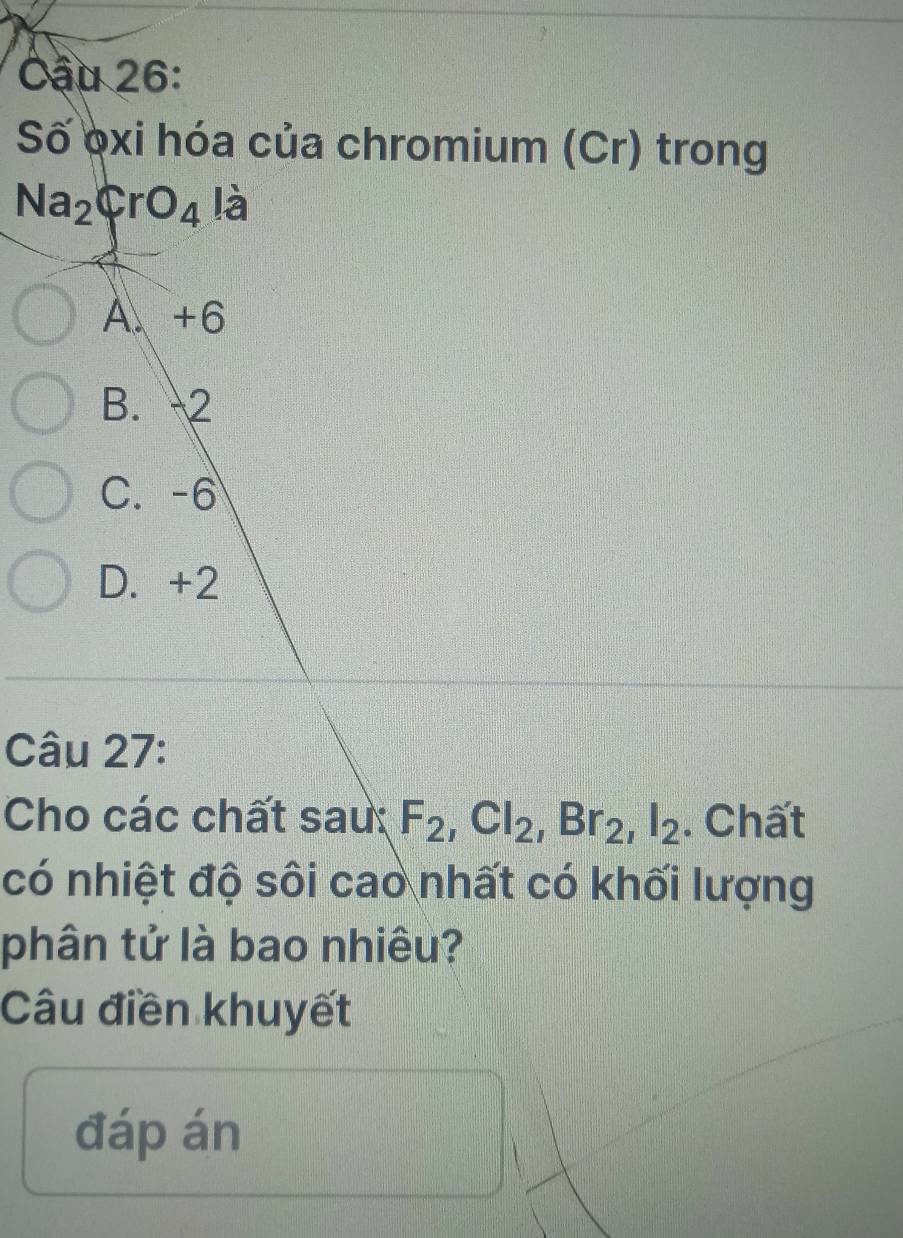 Cậu 26:
Số oxi hóa của chromium (Cr) trong
Na_2CrO_4 là
A、 +6
B. 2
C. -6
D. +2
Câu 27:
Cho các chất sau: F_2, Cl_2, Br_2, I_2. Chất
có nhiệt độ sôi cao nhất có khối lượng
phân tử là bao nhiêu?
Câu điền khuyết
đáp án