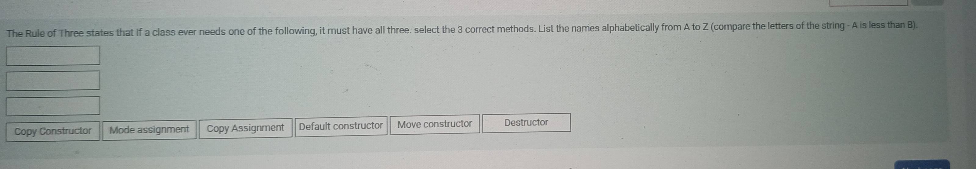 The Rule of Three states that if a class ever needs one of the following, it must have all three. select the 3 correct methods. List the names alphabetically from A to Z (compare the letters of the string - A is less than B). 
Copy Constructor Mode assignment Copy Assignment Default constructor Move constructor Destructor