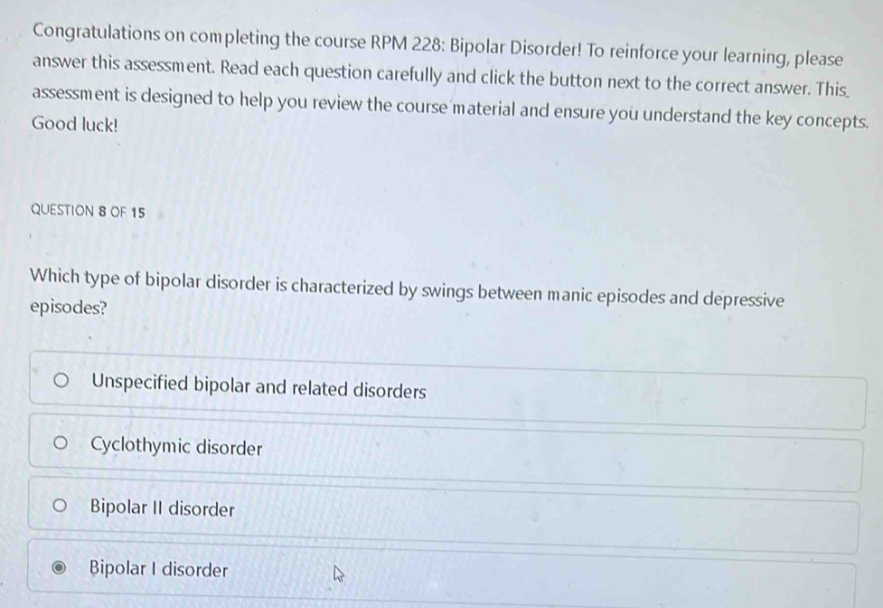 Congratulations on completing the course RPM 228: Bipolar Disorder! To reinforce your learning, please
answer this assessment. Read each question carefully and click the button next to the correct answer. This_
assessment is designed to help you review the course material and ensure you understand the key concepts.
Good luck!
QUESTION 8 OF 15
Which type of bipolar disorder is characterized by swings between manic episodes and depressive
episodes?
Unspecified bipolar and related disorders
Cyclothymic disorder
Bipolar II disorder
Bipolar I disorder