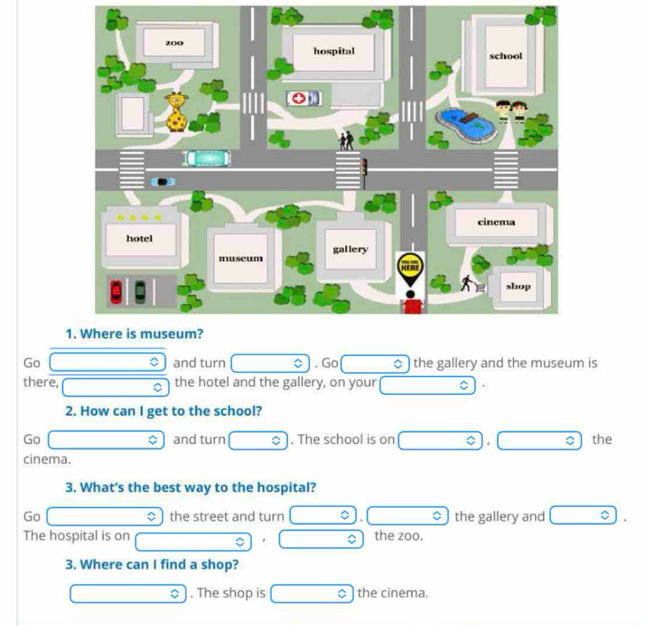 Go □ 。 and turn . Go the gallery and the museum is
there, □ C the hotel and the gallery, on your □ C
2. How can I get to the school?
Go □ and turn □  . The school is on □ □ the
cinema.
3. What's the best way to the hospital?
Go x_□  the street and turn □  . □ the gallery and □ 
The hospital is on the zoo.
□ 
3. Where can I find a shop?
□ . The shop is _  the cinema.