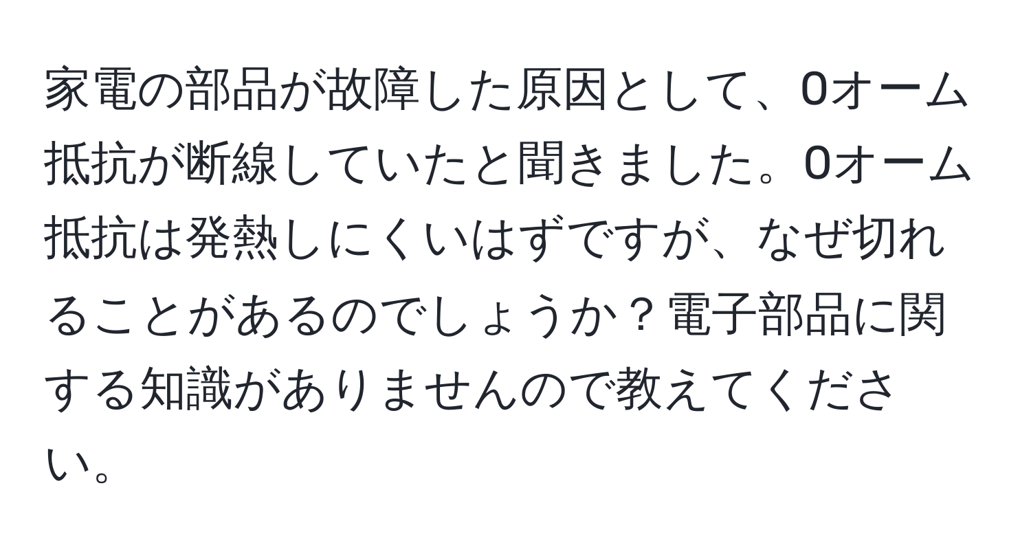 家電の部品が故障した原因として、0オーム抵抗が断線していたと聞きました。0オーム抵抗は発熱しにくいはずですが、なぜ切れることがあるのでしょうか？電子部品に関する知識がありませんので教えてください。