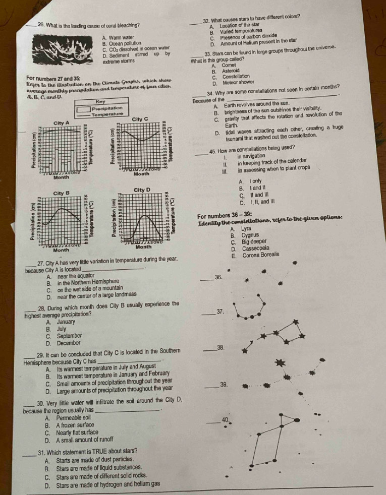 What is the leading cause of coral bleaching?
_
32. What causes stars to have different colors?
A. Warm water B. Varied temperatures A. Location of the star
C. Presence of carbon dioxide
B. Ocean pollution
C. CO₂ dissolved in ocean water D. Amount of Helium present in the star
extreme storms What is this group called? 33. Stars can be found in large groups throughout the universe.
D. Sediment stirred up by
A. Comet
B. Asteroid
For numbers 27 and 35:
Refer to the illustration on the Climate Graphs, which show D. Meteor shower C. Constellation
average monthly precipitation and temperature of four cities,
Key _34. Why are some constellations not seen in certain months?
A, B, C, and D.
Precipitation Because of the A. Earth revolves around the sun.
City A B. brightness of the sun outshines their visibility.
Tempe rature
C. gravity that affects the rotation and revolution of the
Earth.
.; :
D. tidal waves attracting each other, creating a huge
tsunami that washed out the constellation.
E45. How are constellations being used?
1. in navigation
II. in keeping track of the calendar
Month III. in assessing when to plant crops
A. I only
City D
City B B. I and ll
_:
C. Il and II
D. I, II, and Ill
For numbers 36 - 39:
Identity the consteltations, refer to the given options:
A. Lyra
B. Cygnus
Month Month taảond C. Big deeper
D. Casseopeia
_
27. City A has very little variation in temperature during the year, E. Corona Borealis
because City A is llocated_
A. near the equator
B. in the Northern Hemisphere _36.
C. on the wet side of a mountain
D. near the center of a large landmass
_
28, During which month does City B usually experience the
highest average precipitation?
_37.
A. January
B. July
C. September
D. December
_
_
29. It can be concluded that City C is located in the Southern __38.
Hemisphere because City C has
A Its warmest temperature in July and August
B. Its warmest temperature in January and February
C. Small amounts of precipitation throughout the year
D. Large amounts of precipitation throughout the year _39.
_30. Very little water will infiltrate the soil around the City D,
because the region usually has _'
A. Permeable soil
_40
B. A frozen surface
C. Nearly flat surface
D. A small amount of runoff
_
31. Which statement is TRUE about stars?
A. Starts are made of dust particles.
B. Stars are made of liquid substances.
C. Stars are made of different solid rocks.
D. Stars are made of hydrogen and helium gas