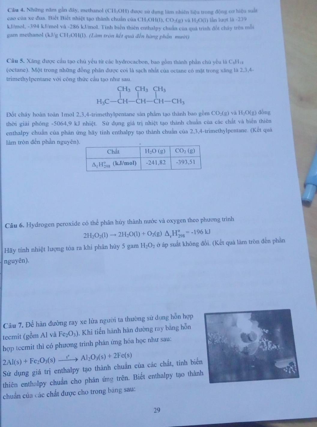 Những năm gần đây, methanol (CH_3OH) được sử dụng làm nhiên liệu trong động cơ hiệu suất
cao của xe đua. Biết Biết nhiệt tạo thành chuẩn của 6 CH_3OH(l CO_2(g) và H_2O(l) lần lượt là -239
kJ/mol, -394 kJ/mol và -286 kJ/mol. Tính biến thiên enthalpy chuẩn của quá trình đốt cháy trên mỗi
gam methanol (kJ/g ( CH_3OH(1) ). (Làm tròn kết quá đến hàng phần mưới)
Câu 5. Xăng được cầu tạo chủ yếu từ các hydrocacbon, bao gồm thành phần chủ yếu là C_y1 Him
(octane). Một trong những đồng phân được coi là sạch nhất của octane có mặt trong xăng là 2,3,4-
trimethylpentane với công thức cầu tạo như sau.
beginarrayr CH_3CH_3CH_3 H_3C-CH-CH-CH-CH_3endarray
Đốt cháy hoàn toàn 1mol 2,3,4-trimethylpentane sản phẩm tạo thành bao gồm CO_2(g) và H_2O(g) đồng
thời giải phóng -5064,9 kJ nhiệt. Sử dụng giá trị nhiệt tạo thành chuẩn của các chất và biển thiên
enthalpy chuần của phản ứng hãy tính enthalpy tạo thành chuẩn của 2,3,4-trimethylpentane. (Kết quả
làm tròn đến phần nguyê
Câu 6. Hydrogen peroxide có thể phân hủy thành nước và oxygen theo phương trình
2H_2O_2(l)to 2H_2O(l)+O_2 2(g) △ _rH_(298)^o=-196kJ
Hãy tính nhiệt lượng tỏa ra khi phân hủy 5 gam H_2O_2 ở áp suất không đổi. (Kết quả làm tròn đến phần
nguyên).
Câu 7. Để hàn đường ray xe lửa người ta thường sử dụng hỗn hợp
tecmit (gồm Al và Fe_2O_3) 0. Khi tiến hành hàn đường ray bằng hỗn
hợp tecmit thì có phương trình phản ứng hóa học như sau:
2Al(s)+Fe_2O_3(s)xrightarrow eAl_2O_3(s)+2Fe(s)
Sử dụng giá trị enthalpy tạo thành chuẩn của các chất, tính biển
thiên enthalpy chuẩn cho phản ứng trên. Biết enthalpy tạo thành
chuẩn của các chất được cho trong bảng sau:
29