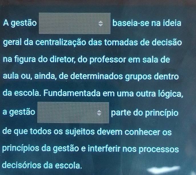 A gestão baseia-se na ideia 
geral da centralização das tomadas de decisão 
na figura do diretor, do professor em sala de 
aula ou, ainda, de determinados grupos dentro 
da escolà. Fundamentada em uma outra lógica, 
a gestão parte do princípio 
de que todos os sujeitos devem conhecer os 
princípios da gestão e interferir nos processos 
decisórios da escola.