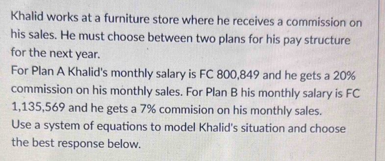 Khalid works at a furniture store where he receives a commission on 
his sales. He must choose between two plans for his pay structure 
for the next year. 
For Plan A Khalid's monthly salary is FC 800,849 and he gets a 20%
commission on his monthly sales. For Plan B his monthly salary is FC
1,135,569 and he gets a 7% commision on his monthly sales. 
Use a system of equations to model Khalid's situation and choose 
the best response below.