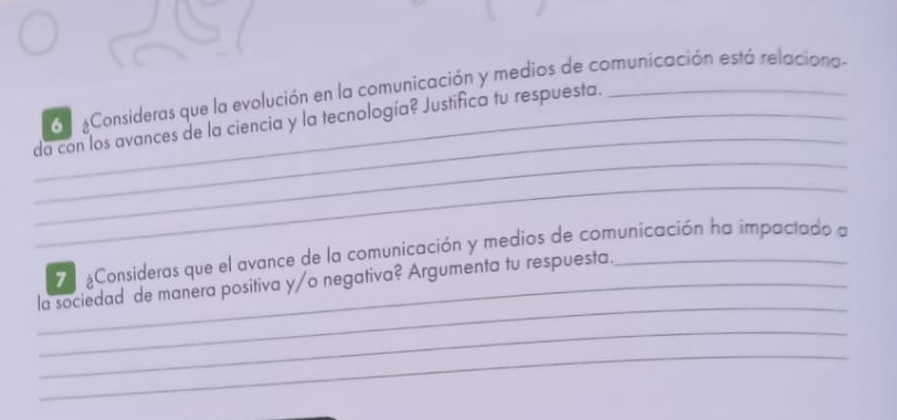 Consideras que la evolución en la comunicación y medios de comunicación está relaciona- 
_ 
_ 
_da con los avances de la ciencia y la tecnología? Justifica tu respuesta._ 
_ 
Consideras que el avance de la comunicación y medios de comunicación ha impactado a 
_ 
_la sociedad de manera positiva y/o negativa? Argumenta tu respuesta._ 
_ 
_