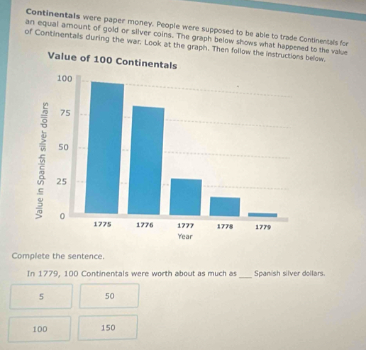 Continentals were paper money. People were supposed to be able to trade Continentals for
an equal amount of gold or silver coins. The graph below shows what had to the value
of Continentals during the war. Look at the gbelow.
Complete the sentence.
In 1779, 100 Continentals were worth about as much as _Spanish silver dollars.
5 50
100 150