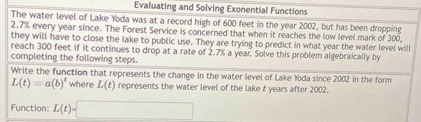 Evaluating and Solving Exonential Functions 
The water level of Lake Yoda was at a record high of 600 feet in the year 2002, but has been dropping
2.7% every year since. The Forest Service is concerned that when it reaches the low level mark of 300, 
they will have to close the lake to public use. They are trying to predict in what year the water level will 
reach 300 feet if it continues to drop at a rate of 2.7% a year. Solve this problem algebraically by 
completing the following steps. 
Write the function that represents the change in the water level of Lake Yoda since 2002 in the form
L(t)=a(b)^t where L(t) represents the water level of the lake t years after 2002. 
Function: L(t)=□