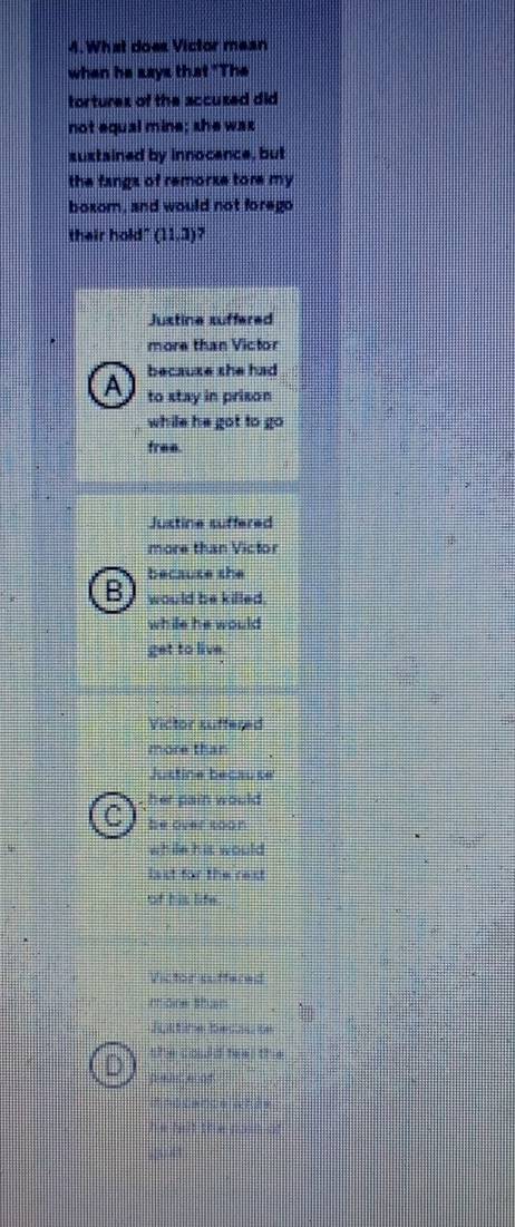What does Victor mean
when he says that "The
tortures of the accused did 
not equal mine; she was
suxtained by innocence, but
the fangs of remorze tore my 
boxom, and would not forego
their hold" (11,3) 7
Justine suffered
more than Victor
A becauze she had
to stay in prison
while he got to go 
free.
Justine suffered
more than Victor
because she
B J would be killed.
while he would 
get to live.
Victor suffered
more than
Justine because
, her pain would 
C he over toon
while his would
last for the rext
of his life.
Victor suffered
mone shar
Jultine becsu s
she could teel the
L peaceof
he but the .
