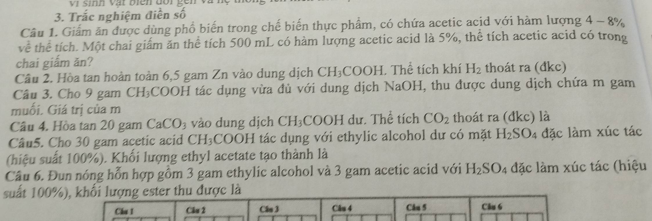 vi sinn vật bien đor gen 
3. Trắc nghiệm điền số 
Câu 1. Giám ăn được dùng phổ biến trong chế biến thực phẩm, có chứa acetic acid với hàm lượng 4-8%
về thể tích. Một chai giấm ăn thể tích 500 mL có hàm lượng acetic acid là 5%, thể tích acetic acid có trong 
chai giấm ăn? 
Câu 2. Hòa tan hoàn toàn 6,5 gam Zn vào dung dịch CH_3 COO H I. Thể tích khí H_2 thoát ra (đkc) 
Câu 3. Cho 9 gam CH₃COOH tác dụng vừa đủ với dung dịch NaOH, thu được dung dịch chứa m gam 
muối. Giá trị của m 
Câu 4. Hòa tan 20 gam Ca CO_3 vào dung dịch CH_3 OOH dư. Thể tích CO_2 thoát ra (đkc) là 
Câu5. Cho 30 gam acetic acid CH_3 COOH tác dụng với ethylic alcohol dư có mặt H_2SO_4 đặc làm xúc tác 
(hiệu suất 100%). Khối lượng ethyl acetate tạo thành là 
Câu 6. Đun nóng hỗn hợp gồm 3 gam ethylic alcohol và 3 gam acetic acid với H_2SO_4 4 đặc làm xúc tác (hiệu 
suất 100%), khối lượng ester thu được là 
Chu 1 Câu 2 Cân 3 Câu 4 Câu 5 Câu 6