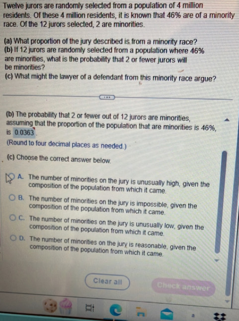 Twelve jurors are randomly selected from a population of 4 million
residents. Of these 4 million residents, it is known that 46% are of a minority
race. Of the 12 jurors selected, 2 are minorities.
(a) What proportion of the jury described is from a minority race?
(b) If 12 jurors are randomly selected from a population where 46%
are minorities, what is the probability that 2 or fewer jurors will
be minorities?
(c) What might the lawyer of a defendant from this minority race argue?
(b) The probability that 2 or fewer out of 12 jurors are minorities,
assuming that the proportion of the population that are minorities is 46%,
is 0.0363
(Round to four decimal places as needed.)
(c) Choose the correct answer below.
A. The number of minorities on the jury is unusually high, given the
composition of the population from which it came.
B. The number of minorities on the jury is impossible, given the
composition of the population from which it came.
C. The number of minorities on the jury is unusually low, given the
composition of the population from which it came.
D. The number of minorities on the jury is reasonable, given the
composition of the population from which it came.
Clear all Check answer
a