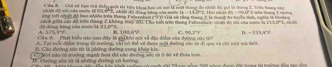 Giả sử bạn tìm thấy một tài liệu khoa học cũ mô tả một thang đo nhiệt độ gọi là thang Z. Trên thang này:
nhiệt độ sôi của nước là 65, 0º2, nhiệt độ đóng băng của nước 1a-14,0°Z Hỏ i nhiệt dhat circ -98.0°Z trên thang Z tương
ứng với nhiệt độ bao nhiêu trên thang Fahrenheit (^circ F )? Giả sử rằng thang Z là thang đo tuyến tính, nghĩa là khoảng
cách giữa các độ trên thang Z không thay đổi. Cho biết trên thang Fahrenheit: nhiệt độ sôi của nước là 212, 0°Z , nhiệt
độ đóng băng của nước là 32, 0°Z.
A. 575, 9°F. B. 100, 6°F. C. 90, 2°F. D. -159, 4°F. 
Câu 9. Phát biểu nào sau đây là sai khi nói về đặc điểm của đường sức từ?
A. Tại mỗi điểm trong từ trường, chỉ có thể vẽ được một đường sức từ đi qua và chỉ một mà thôi.
B. Các đường sức từ là những đường cong khép kín.
C. Nơi nào từ trường mạnh hơn thì các đường sức từ ở đó vẽ thưa hơn.
D. Đường sức từ là những đường có hướng.
t khung dầy dẫn kín hình xuộng có canh dài 20 cm gồm 500 yòng được đặt trong từ trường đều sao cho