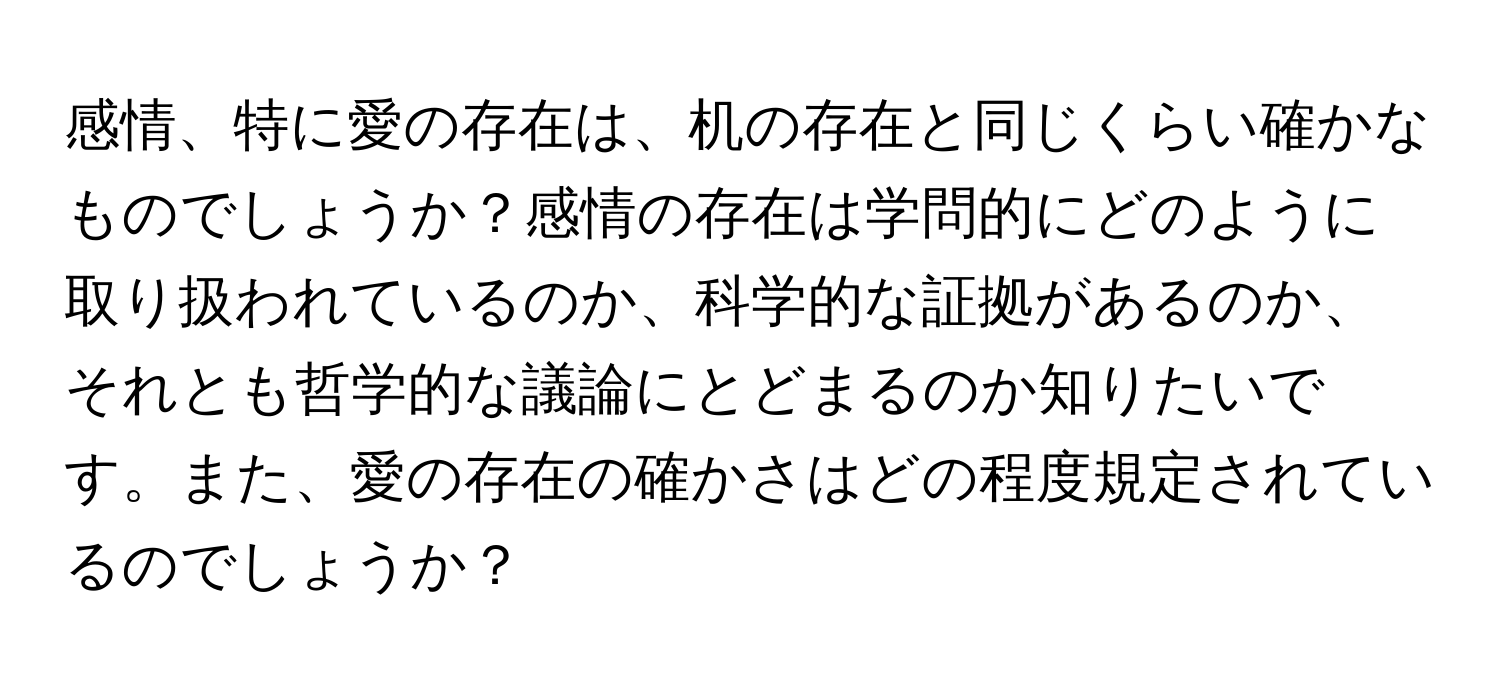 感情、特に愛の存在は、机の存在と同じくらい確かなものでしょうか？感情の存在は学問的にどのように取り扱われているのか、科学的な証拠があるのか、それとも哲学的な議論にとどまるのか知りたいです。また、愛の存在の確かさはどの程度規定されているのでしょうか？