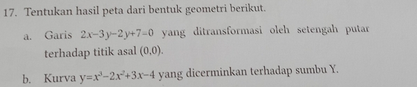 Tentukan hasil peta dari bentuk geometri berikut.
a. Garis 2x-3y-2y+7=0 yang ditransformasi oleh setengah putar 
terhadap titik asal (0,0). 
b. Kurva y=x^3-2x^2+3x-4 yang dicerminkan terhadap sumbu Y.