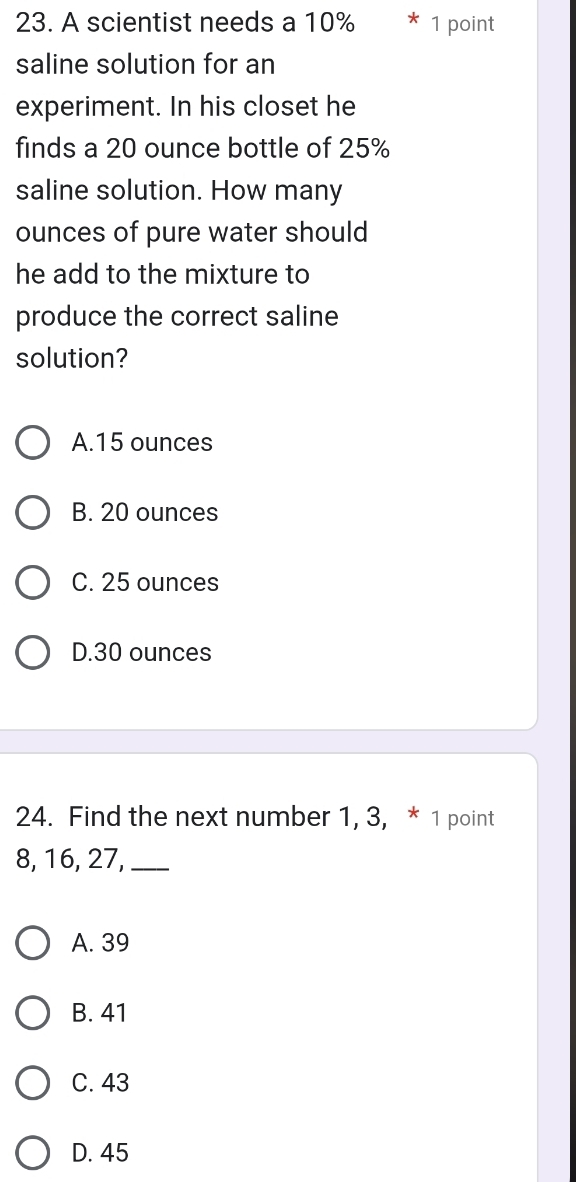 A scientist needs a 10% * 1 point
saline solution for an
experiment. In his closet he
finds a 20 ounce bottle of 25%
saline solution. How many
ounces of pure water should
he add to the mixture to
produce the correct saline
solution?
A. 15 ounces
B. 20 ounces
C. 25 ounces
D. 30 ounces
24. Find the next number 1, 3, * 1 point
8, 16, 27,_
A. 39
B. 41
C. 43
D. 45