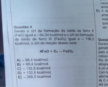 caus
amb
E) A re
prod
mais
que
Questão 4 er
Sendo o △ H de formação do óxido de ferro II
(FeO) igual a - 64,04 kcal/mol e o IH de formação
do áxido de ferro III (Fe_2O_O_3) igual a-196.5 Quest
kcal/mol, o △ H da reação abaixo será: Durant
garrafi
4FeO+O_2to Fe2O_3 para s
coloca
A) - 68,4 kcal/mol. frio. An
B) ÷ 68,4 kcal/mol. atingln
C) - 132,5 kcal/mol. é um e
D) + 132,5 kcal/mol. Com b
E) - 260,5 kcal/mol alterna
A)O r
até qu