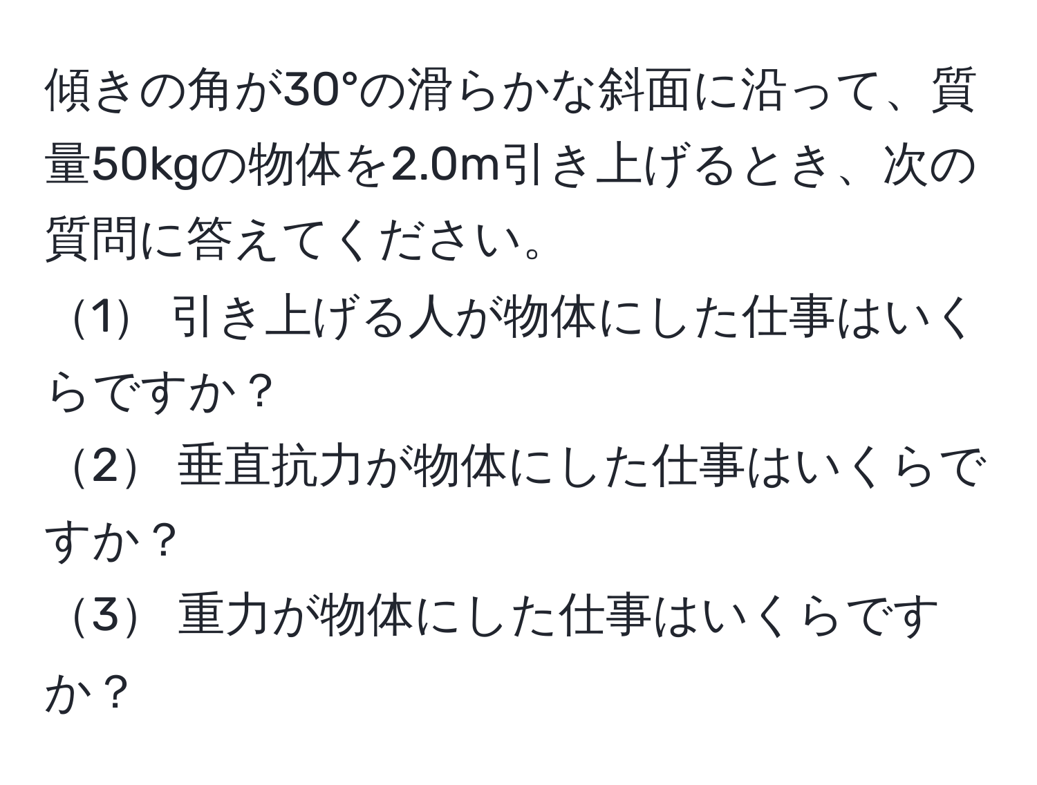 傾きの角が30°の滑らかな斜面に沿って、質量50kgの物体を2.0m引き上げるとき、次の質問に答えてください。  
1 引き上げる人が物体にした仕事はいくらですか？  
2 垂直抗力が物体にした仕事はいくらですか？  
3 重力が物体にした仕事はいくらですか？