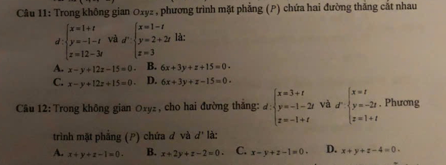 Trong không gian Oxyz , phương trình mặt phẳng (P) chứa hai đường thắng cắt nhau
d ∵ beginarrayl x=1+t y=-1-t z=12-3tendarray. và d':beginarrayl x=1-t y=2+2t z=3endarray. là:
A. x-y+12z-15=0 B. 6x+3y+z+15=0.
C. x-y+12z+15=0. D. 6x+3y+z-15=0. 
Câu 12: Trong không gian Oxyz, cho hai đường thăng: d:beginarrayl x=3+t y=-1-2t z=-1+tendarray. và d':beginarrayl x=t y=-2t z=1+tendarray.. Phương
trình mặt phẳng (P) chứa đ và d' là:
A. x+y+z-1=0. B. x+2y+z-2=0. C. x-y+z-1=0. D. x+y+z-4=0.