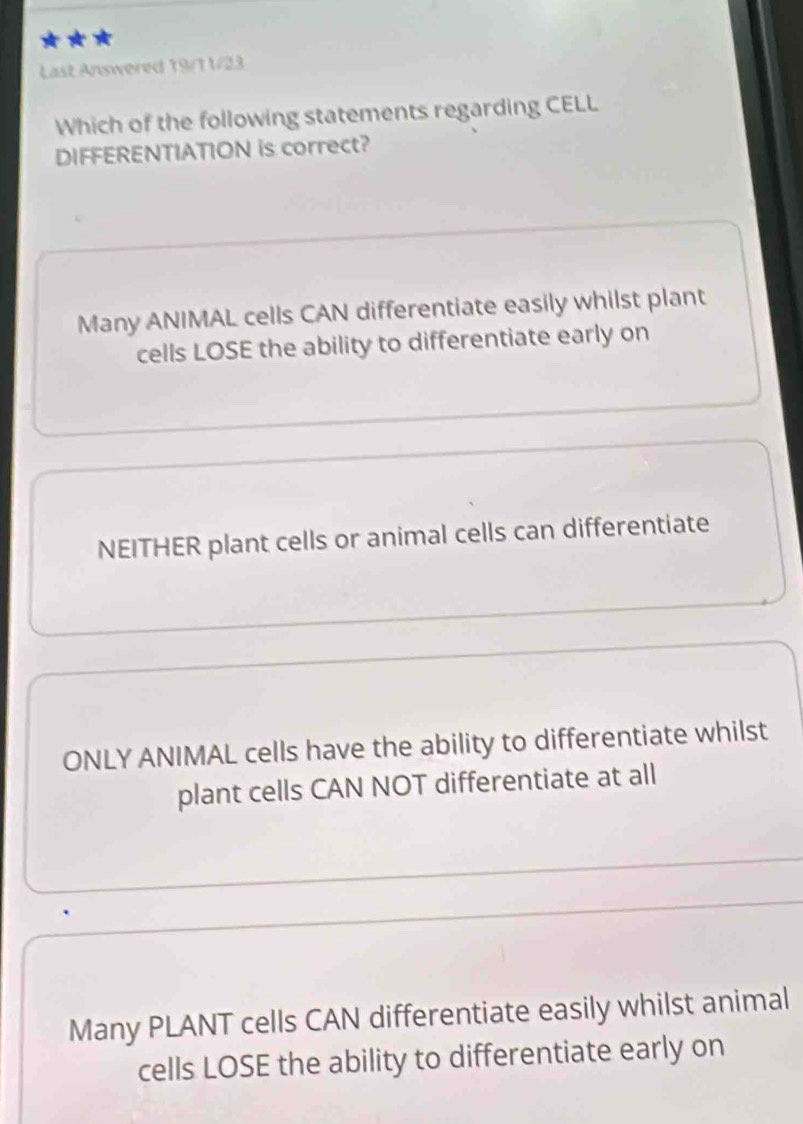 Last Answered 19/11/23
Which of the following statements regarding CELL
DIFFERENTIATION is correct?
Many ANIMAL cells CAN differentiate easily whilst plant
cells LOSE the ability to differentiate early on
NEITHER plant cells or animal cells can differentiate
ONLY ANIMAL cells have the ability to differentiate whilst
plant cells CAN NOT differentiate at all
Many PLANT cells CAN differentiate easily whilst animal
cells LOSE the ability to differentiate early on