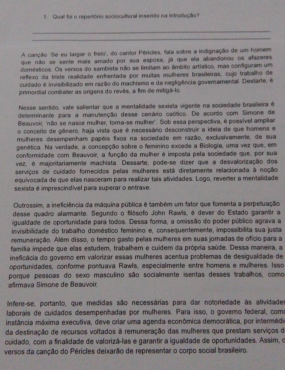 Qual foi o repertório sociocultural inserido na introdução?
_
_
A canção 'Se eu largar o freio', do cantor Péricles, fala sobre a indignação de um homem
que não se sente mais amado por sua esposa, já que ela abandonou os afazeres
domésticos. Os versos do sambista não se límitam ao âmbito artístico, mas configuram um
reflexo da triste realidade enfrentada por muitas mulheres brasileiras, cujo trabalho de
cuidado é invisibilizado em razão do machismo e da negligência governamental. Destarte, é
primordial combater as origens do revés, a fim de mitigá-lo.
Nesse sentido, vale salientar que a mentalidade sexista vigente na sociedade brasileira é
determinante para a manutenção desse cenário caótico. De acordo com Simone de
Beauvoir, ‘não se nasce mulher, torna-se mulher’. Sob essa perspectiva, é possível ampliar
o conceito de gênero, haja vista que é necessário desconstruir a ideia de que homens e
mulheres desempenham papéis fixos na sociedade em razão, exclusívamente, de sua
genética. Na verdade, a concepção sobre o feminino excede a Biologia, uma vez que, em
conformidade com Beauvoir, a função da mulher é imposta pela sociedade que, por sua
vez, é majoritariamente machista. Dessarte, pode-se dizer que a desvalorização dos
serviços de cuidado fornecidos pelas mulheres está diretamente relacionada à noção
equivocada de que elas nasceram para realizar tais atividades. Logo, reverter a mentalidade
sexista é imprescindível para superar o entrave.
Outrossim, a ineficiência da máquina pública é também um fator que fomenta a perpetuação
desse quadro alarmante. Segundo o filósofo John Rawls, é dever do Estado garantir a
igualdade de oportunidade para todos. Dessa forma, a omissão do poder público agrava a
invisibilidade do trabalho doméstico feminino e, consequentemente, impossibilita sua justa
remuneração. Além disso, o tempo gasto pelas mulheres em suas jornadas de ofício para a
família impede que elas estudem, trabalhem e cuidem da própria saúde. Dessa maneira, a
ineficácia do governo em valorizar essas mulheres acentua problemas de desigualdade de
oportunidades, conforme pontuava Rawls, especialmente entre homens e mulheres. Isso
porque pessoas do sexo masculino são socialmente isentas desses trabalhos, como
afirmava Simone de Beauvoir.
Infere-se, portanto, que medídas são necessárias para dar notoriedade às atividades
laborais de cuidados desempenhadas por mulheres. Para isso, o governo federal, como
instância máxima executiva, deve criar uma agenda econômica democrática, por intermédio
da destinação de recursos voltados à remuneração das mulheres que prestam serviços de
cuidado, com a finalidade de valorizá-las e garantir a igualdade de oportunidades. Assim, o
versos da canção do Péricles deixarão de representar o corpo social brasileiro.