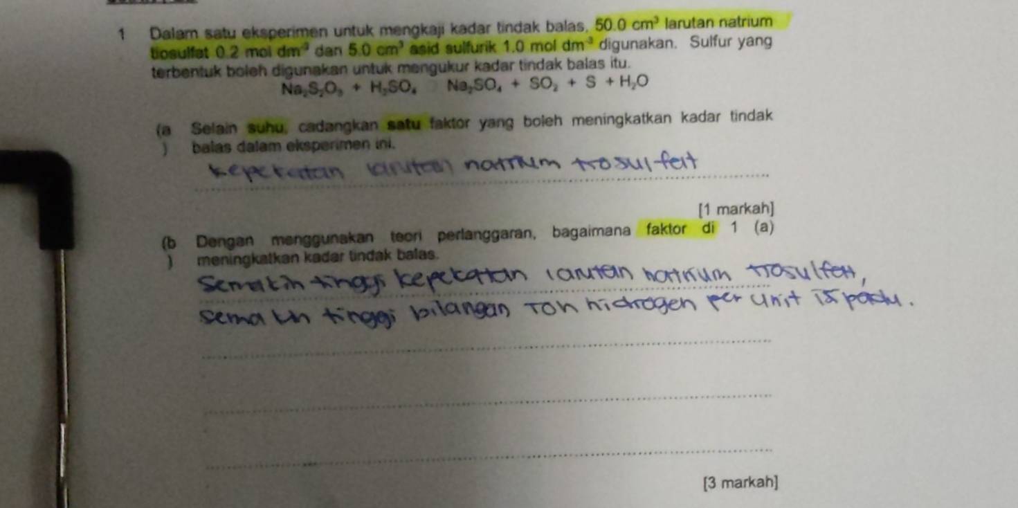 Dalam satu eksperimen untuk mengkaji kadar tindak balas, 50.0cm^3 larutan natrium 
tosulfat 0.2moldm^(-3) dan 5.0cm^3 asid sulfurik 1.0moldm^(-3) digunakan. Sulfur yang 
terbentuk boleh digunakan untuk mengukur kadar tindak balas itu.
Na_2S_2O_3+H_2SO_4Na_2SO_4+SO_2+S+H_2O
(a Selain suhu, cadangkan satu faktor yang boleh meningkatkan kadar tindak 
) balas dalam eksperimen ini. 
_ 
_ 
[1 markah] 
(b Dengan menggunakan teori perlanggaran, bagaimana faktor di 1 (a) 
) meningkatkan kadar tindak balas. 
_ 
_ 
_ 
_ 
[3 markah]