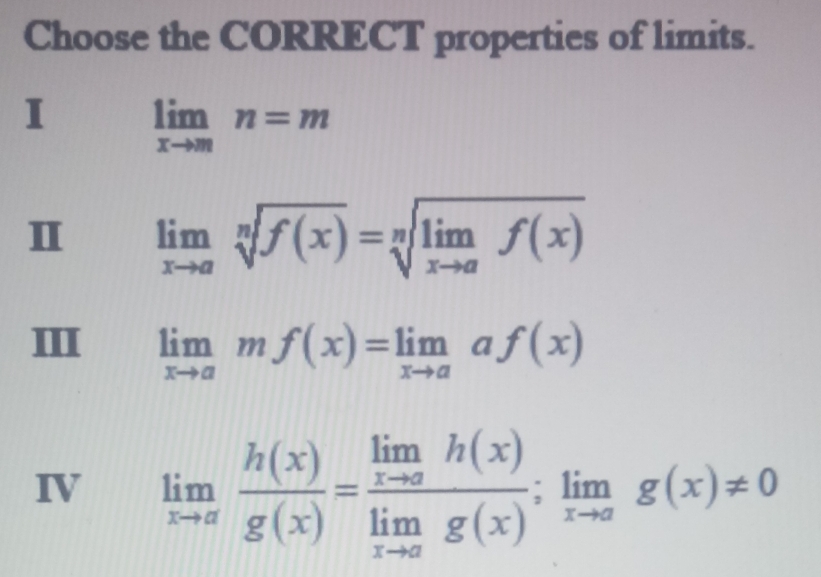 Choose the CORRECT properties of limits.
I limlimits _xto mn=m
Ⅱ limlimits _xto asqrt[n](f(x))=sqrt[n](limlimits _xto a)f(x)
III limlimits _xto amf(x)=limlimits _xto aaf(x)
IV limlimits _xto a h(x)/g(x) =frac limlimits _xto ah(x)limlimits _xto ag(x);limlimits _xto ag(x)!= 0