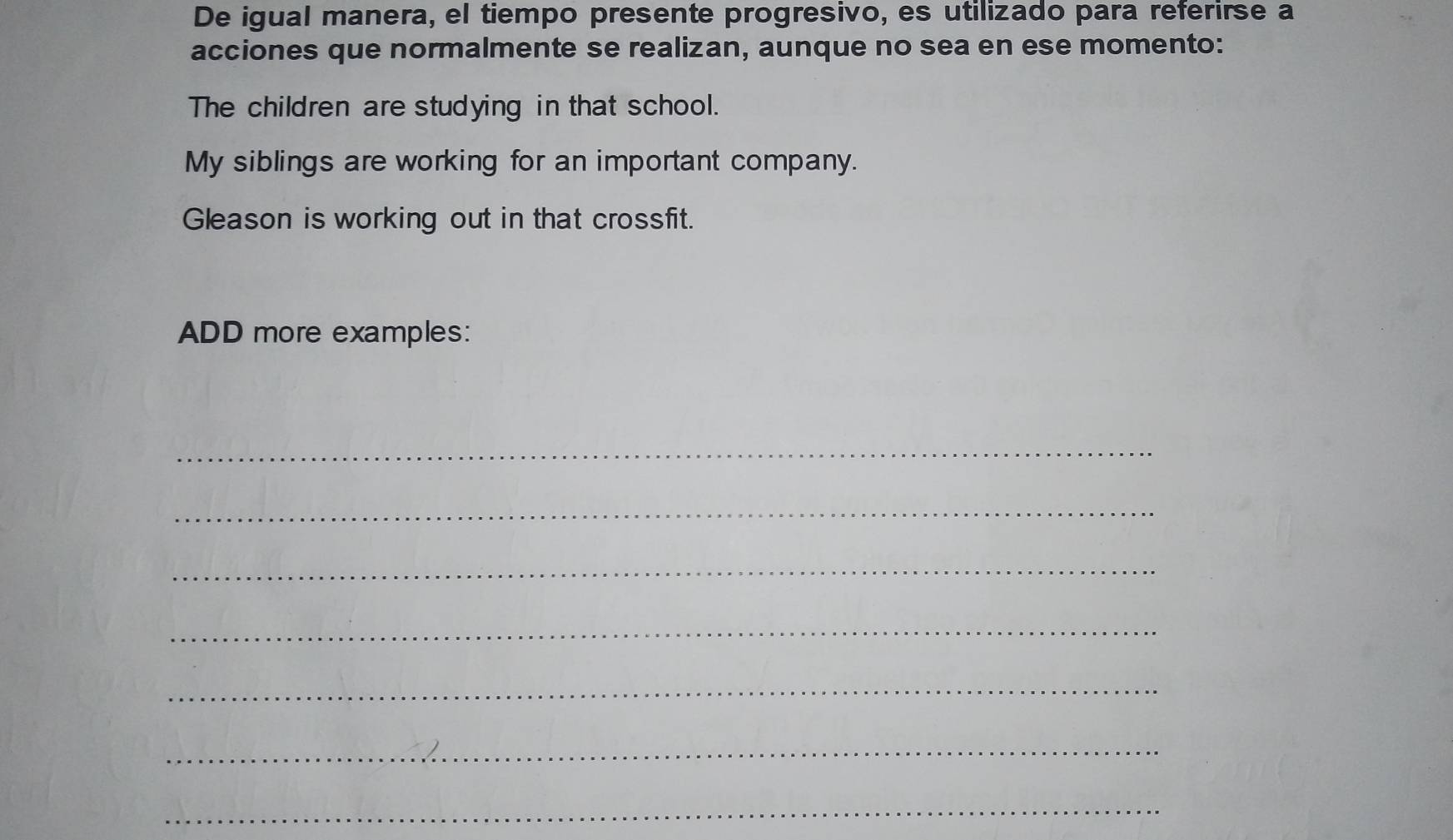 De igual manera, el tiempo presente progresivo, es utilizado para referirse a 
acciones que normalmente se realizan, aunque no sea en ese momento: 
The children are studying in that school. 
My siblings are working for an important company. 
Gleason is working out in that crossfit. 
ADD more examples: 
_ 
_ 
_ 
_ 
_ 
_ 
_