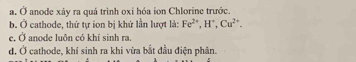 a. Ở anode xảy ra quá trình oxi hóa ion Chlorine trước.
b. Ở cathode, thứ tự ion bị khử lần lượt là: Fe^(2+), H^+, Cu^(2+).
c. Ở anode luôn có khí sinh ra.
d. Ở cathode, khí sinh ra khi vừa bắt đầu điện phân.