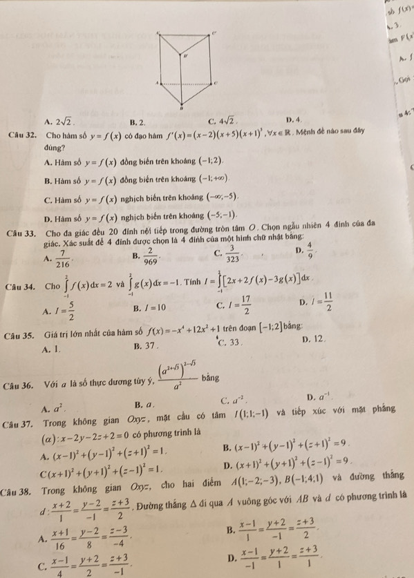 f(x)
A 3
sm F(x
m. ∫
Gọi
s 4:
A. 2sqrt(2). B. 2. C. 4sqrt(2). D. 4
Câu 32. Cho hàm số y=f(x) có đạo hàm f'(x)=(x-2)(x+5)(x+1)^3,forall x∈ R. Mệnh đề não sau đây
dúng?
A. Hàm số y=f(x) đồng biến trên khoáng (-1;2).
B. Hàm số y=f(x) đồng biến trên khoảng (-1;+∈fty )
C. Hàm số y=f(x) nghịch biến trên khoảng (-∈fty ,-5).
D. Hàm số y=f(x) nghịch biến trên khoáng (-5;-1).
Câu 33. Cho đa giác đều 20 đỉnh nội tiếp trong đường tròn tâm O. Chọn ngẫu nhiên 4 đinh của đa
giác. Xác suất để 4 đính được chọn là 4 đỉnh của một hình chữ nhật bằng:
A.  7/216 . B.  2/969 . C.  3/323 . D.  4/9 .
Câu 34. Cho ∈tlimits _(-1)^2f(x)dx=2 và ∈tlimits _(-1)^2g(x)dx=-1. Tính I=∈tlimits^1[2x+2f(x)-3g(x)] dx
A. I= 5/2  B. I=10 C. I= 17/2  D. j= 11/2 
Câu 35. Giá trị lớn nhất của hàm số f(x)=-x^4+12x^2+1 trên đoạn [-1;2] bằng
A. 1. C. 33 D. 12
B. 37 .
Câu 36. Với a là số thực dương tùy ý, frac (a^(2+sqrt(5)))^2-sqrt(5)a^2 bảng
A. a^2. B. a . C. a^(-2). D. a^(-1).
Câu 37. Trong không gian Oxyz , mặt cầu có tâm I(1;1;-1) và tiếp xúc với mặt phẳng
(a): x-2y-2z+2=0 có phương trình là
A. (x-1)^2+(y-1)^2+(z+1)^2=1. B. (x-1)^2+(y-1)^2+(z+1)^2=9.
C(x+1)^2+(y+1)^2+(z-1)^2=1. D. (x+1)^2+(y+1)^2+(z-1)^2=9.
Câu 38. Trong không gian Oxyz, cho hai điểm A(1;-2;-3),B(-1;4;1) và đường thắng
d:  (x+2)/1 = (y-2)/-1 = (z+3)/2 . Đường thắng Δ đí qua A vuông góc với AB và d có phương trình là
A.  (x+1)/16 = (y-2)/8 = (z-3)/-4 .
B.  (x-1)/1 = (y+2)/-1 = (z+3)/2 .
C.  (x-1)/4 = (y+2)/2 = (z+3)/-1 . D.  (x-1)/-1 = (y+2)/1 = (z+3)/1 .