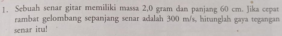 Sebuah senar gitar memiliki massa 2,0 gram dan panjang 60 cm. Jika cepat 
rambat gelombang sepanjang senar adalah 300 m/s, hitunglah gaya tegangan 
senar itu!