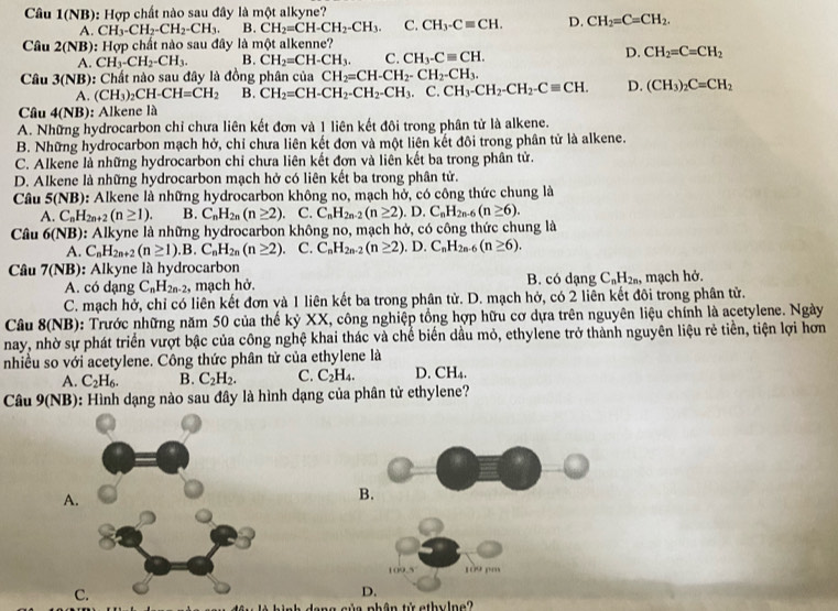 Câu 1(NB): Hợp chất nào sau đây là một alkyne?
A. CH_3-CH_2-CH_2-CH_3. B. CH_2=CH-CH_2-CH_3. C. CH_3-Cequiv CH. D. CH_2=C=CH_2.
Câu 2(NB) Hop - chất no sau đây là một alkenne?
A. CH_3-CH_2-CH_3. B. CH_2=CH-CH_3. C. CH_3-Cequiv CH.
D. CH_2=C=CH_2
Câu 3(NB) :  Chất nào sau đây là đồng phân của CH_2=CH-CH_2-CH_2-CH_3.
A. (CH_3)_2CH-CH=CH_2 B. CH_2=CH-CH_2-CH_2-CH_3.C.CH_3-CH_2-CH_2-Cequiv CH. D. (CH_3)_2C=CH_2
Câu 4(NB): Alkene là
A. Những hydrocarbon chỉ chưa liên kết đơn và 1 liên kết đôi trong phân tử là alkene.
B. Những hydrocarbon mạch hở, chỉ chưa liên kết đơn và một liên kết đôi trong phân tử là alkene.
C. Alkene là những hydrocarbon chỉ chưa liên kết đơn và liên kết ba trong phân tử.
D. Alkene là những hydrocarbon mạch hở có liên kết ba trong phân tử.
Câu 5(NB) : Alkene là những hydrocarbon không no, mạch hở, có công thức chung là
A. C_nH_2n+2(n≥ 1). B. C_nH_2n(n≥ 2). C. C_nH_2n-2(n≥ 2) .D. .C_nH_2n-6(n≥ 6).
Câu 6(N |x 0): Alkyne là những hydrocarbon không no, mạch hở, có công thức chung là
A. C_nH_2n+2(n≥ 1).B.C_nH_2n(n≥ 2). C. C_nH_2n-2(n≥ 2). D. C_nH_2n-6(n≥ 6).
Câu 7(NB): Alkyne là hydrocarbon
A. có dạng C_nH_2n-2 , mạch hở. B. có dạng C_nH_2n. , mạch hở.
C. mạch hở, chỉ có liên kết đơn và 1 liên kết ba trong phân tử. D. mạch hở, có 2 liên kết đôi trong phân tử.
Câu 8(NB): Trước những năm 50 của thế kỷ XX, công nghiệp tổng hợp hữu cơ dựa trên nguyên liệu chính là acetylene. Ngày
nay, nhờ sự phát triển vượt bậc của công nghệ khai thác và chế biển dầu mỏ, ethylene trở thành nguyên liệu rẻ tiền, tiện lợi hơn
nhiều so với acetylene. Công thức phân tử của ethylene là
A. C_2H_6. B. C_2H_2. C. C_2H_4. D. CH_4.
Câu 9(NB): Hình dạng nào sau đây là hình dạng của phân tử ethylene?
A.
B.
109.5 109 pe
C
D.
â u là hình dạng của phân tử ethylne?