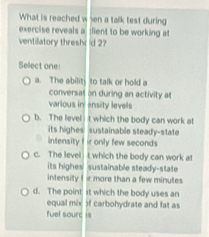 What is reached when a talk test during
exercise reveals a :fient to be working at
ventilatory thresho ld 2?
Select one:
a. The ability to talk or hold a
conversat on during an activity at
various in ensity levels
b. The level t which the body can work at
its highes sustainable steady-state
intensity f ir only few seconds
c. The level t which the body can work at 
its highes sustainable steady-state
intensity ( )r more than a few minutes
d. The point at which the body uses an
equal mix of carbohydrate and fat as
fuel sourc